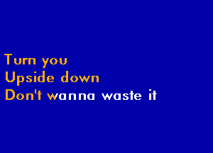Turn you

Upside down
Don't wanna waste if