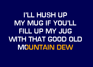 I'LL HUSH UP
MY MUG IF YOU'LL
FILL UP MY JUG
WITH THAT GOOD OLD
MOUNTAIN DEW