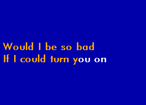 Would I be so bad

If I could turn you on