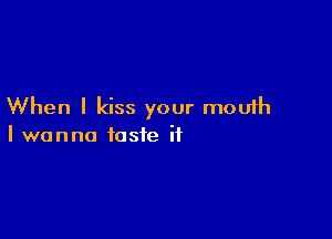 When I kiss your mouth

I wanna taste it