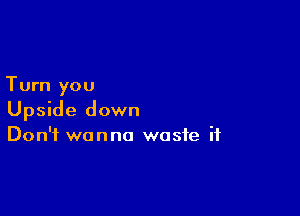 Turn you

Upside down
Don't wanna waste if