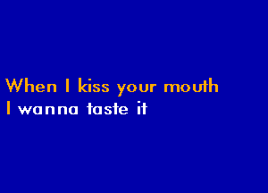 When I kiss your mouth

I wanna taste it