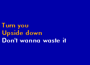 Turn you

Upside down
Don't wanna waste if