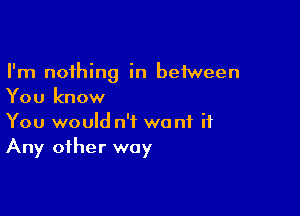 I'm nothing in between
You know

You would n'f want it
Any other way