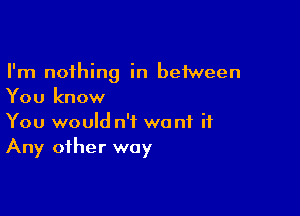 I'm nothing in between
You know

You would n'f want it
Any other way