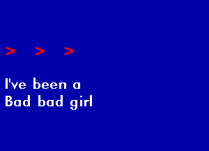 I've been a

Bad bad girl
