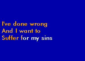 I've done wrong

And I want to
Suffer for my sins