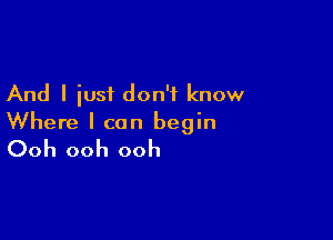 And I iust don't know

Where I can begin
Ooh ooh ooh