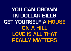 YOU CAN BROWN
IN DOLLAR BILLS
GET YOURSELF A HOUSE
ON A HILL
LOVE IS ALL THAT
REALLY MATTERS