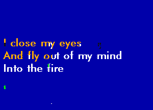 ' close my eyes

And Hy out of my mind
Into the fire