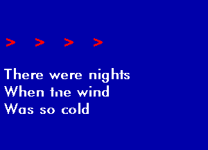 There were nights
When me wind
Was so cold