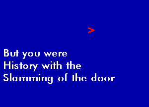 But you were
History with the
Slamming of the door