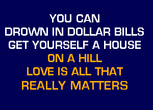 YOU CAN
BROWN IN DOLLAR BILLS
GET YOURSELF A HOUSE
ON A HILL
LOVE IS ALL THAT

REALLY MATTERS