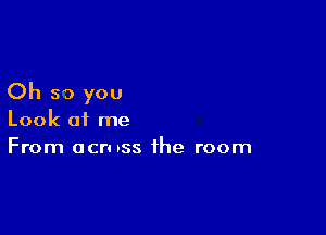 Oh so you

Look of me
From ocruss the room