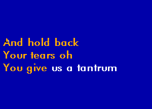 And hold back

Your fears oh
You give us a tantrum