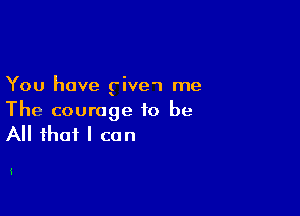 You have give't me

The courage to be

All that I can

i