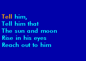 Tell him,
Tell him that

The sun and moon
Rise in his eyes
Reach out to him