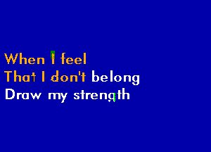 When I feel

Tho? I don't belong

Draw my strength