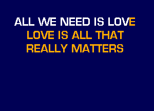 ALL WE NEED IS LOVE
LOVE IS ALL THAT
REALLY MATTERS