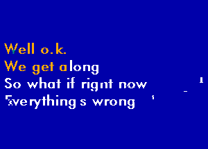 W'ell o.k.
We get along

So what if rignt now
'ive ryihing 5 wrong