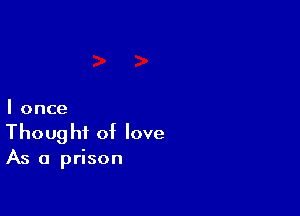 I once
Thought of love
As a prison