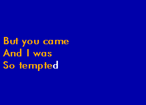 But you come

And I was
So tempted