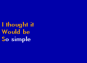 I thought it
Would be

So simple