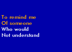 To remind me
Of someone

Who would
Not understa nd