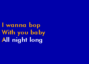 I wanna bop

With you be by
All night long
