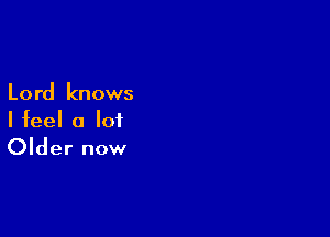 Lord knows

I feel a lot
Older now