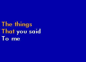 The things

That you said
To me