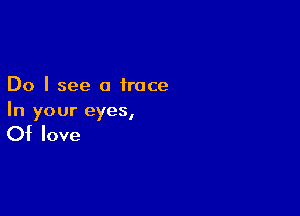 Do I see a trace

In your eyes,

Of love