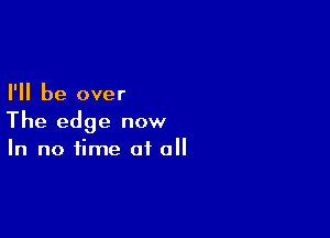 I'll be over

The edge now
In no time of all