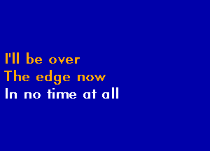 I'll be over

The edge now
In no time of all