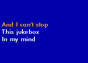 And I can't stop

This jukebox

In my mind