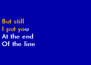 But still
I put you

At the end
Of the line