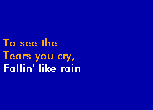 To see the

Tears you cry,
Fallin' like rain