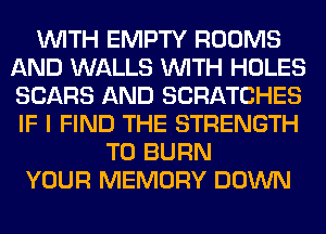 WITH EMPTY ROOMS
AND WALLS WITH HOLES
SEARS AND SCRATCHES
IF I FIND THE STRENGTH

T0 BURN
YOUR MEMORY DOWN