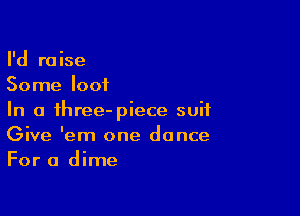 I'd raise
Some loot

In a ihree-piece suit
Give 'em one dance
For a dime