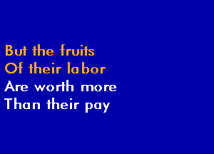 But the truits
Ot their Ia bor

Are worth more
Than their pay