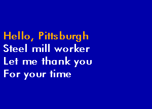 Hello, Pittsburgh

Steel mill worker

Let me thank you
For your time