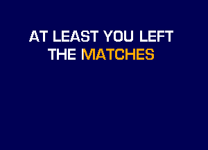 AT LEAST YOU LEFT
THE MATCHES