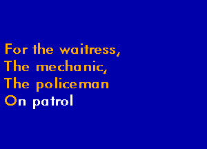 For the waitress,
The mechanic,

The police man
On patrol