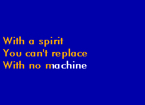 With a spirit

You can't replace
With no machine