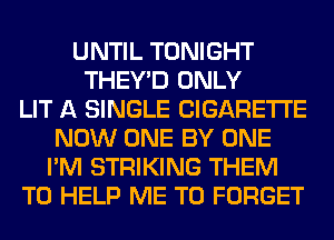 UNTIL TONIGHT
THEY'D ONLY
LIT A SINGLE CIGARETTE
NOW ONE BY ONE
I'M STRIKING THEM
TO HELP ME TO FORGET