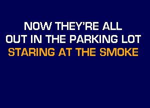 NOW THEY'RE ALL
OUT IN THE PARKING LOT
STARING AT THE SMOKE