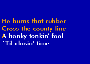 He burns ihaf rubber
Cross the county line

A honky ionkin' fool

TiI closin' time