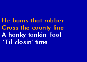 He burns ihaf rubber
Cross the county line

A honky ionkin' fool

TiI closin' time