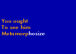 You ought

To see him
Meta morphosize