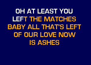 0H AT LEAST YOU
LEFT THE MATCHES
BABY ALL THAT'S LEFT
OF OUR LOVE NOW
IS ASHES